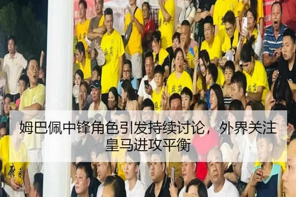 姆巴佩中锋角色引发持续讨论，外界关注皇马进攻平衡
